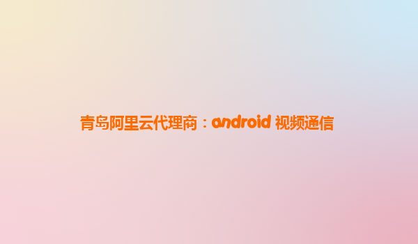 青岛阿里云代理商：android 视频通信