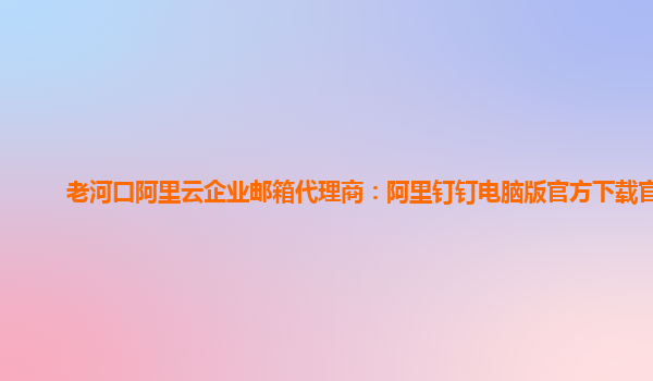 老河口阿里云企业邮箱代理商：阿里钉钉电脑版官方下载官网