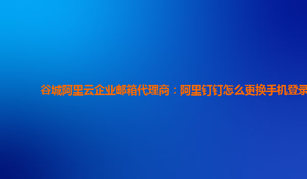 谷城阿里云企业邮箱代理商：阿里钉钉怎么更换手机登录