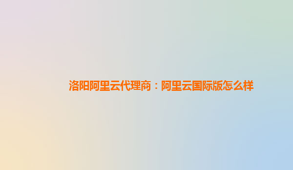 洛阳阿里云代理商：阿里云国际版怎么样