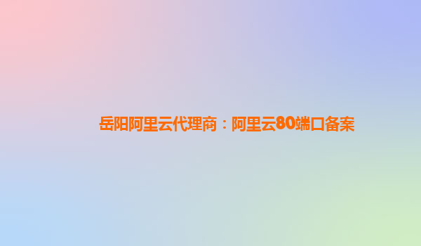 岳阳阿里云代理商：阿里云80端口备案