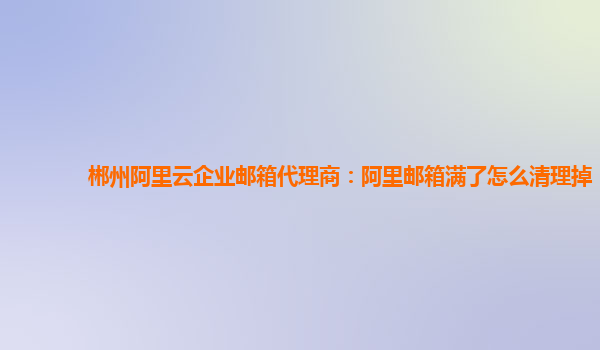 郴州阿里云企业邮箱代理商：阿里邮箱满了怎么清理掉