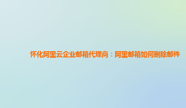 怀化阿里云企业邮箱代理商：阿里邮箱如何删除邮件