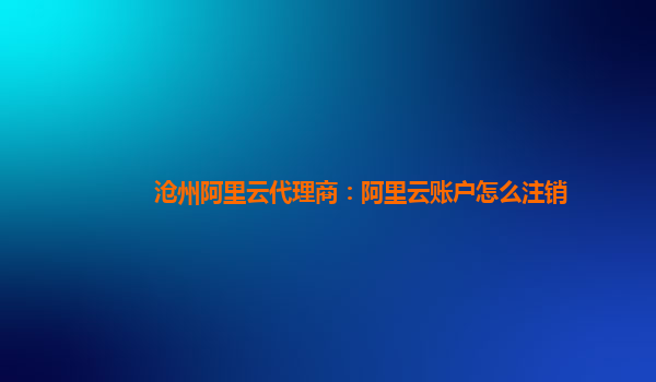 沧州阿里云代理商：阿里云账户怎么注销