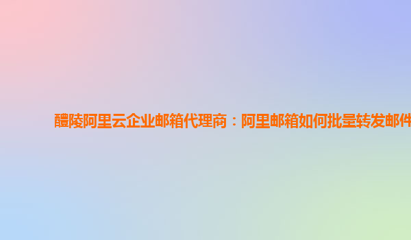 醴陵阿里云企业邮箱代理商：阿里邮箱如何批量转发邮件