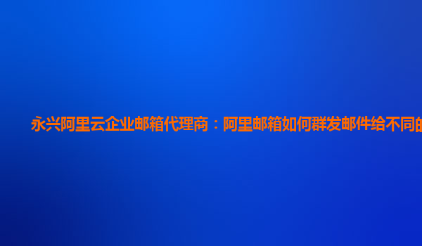 永兴阿里云企业邮箱代理商：阿里邮箱如何群发邮件给不同的客户