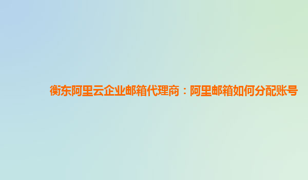 衡东阿里云企业邮箱代理商：阿里邮箱如何分配账号