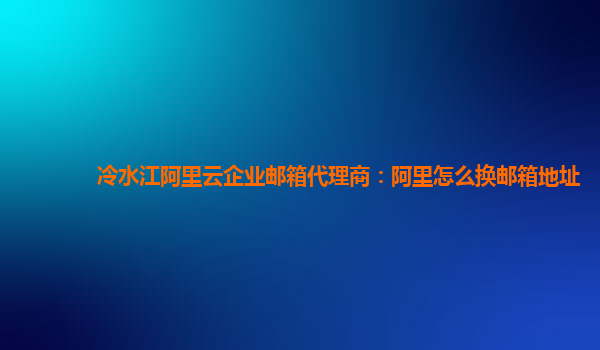 冷水江阿里云企业邮箱代理商：阿里怎么换邮箱地址