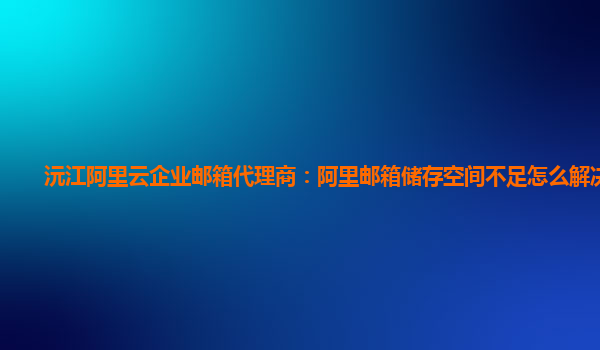 沅江阿里云企业邮箱代理商：阿里邮箱储存空间不足怎么解决方法