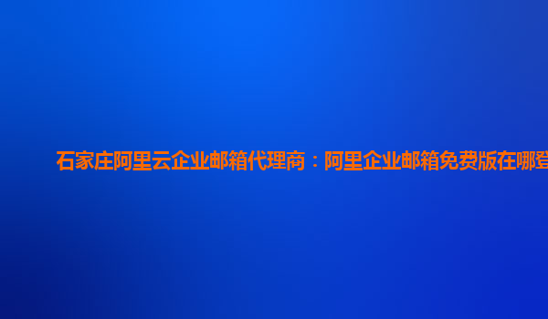 石家庄阿里云企业邮箱代理商：阿里企业邮箱免费版在哪登录