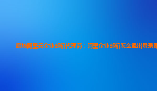 廊坊阿里云企业邮箱代理商：阿里企业邮箱怎么退出登录账号