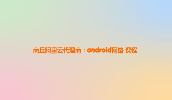 商丘阿里云代理商：android网络 课程