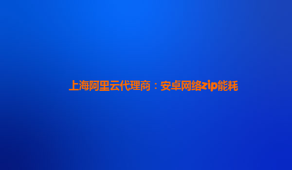 上海阿里云代理商：安卓网络zip能耗