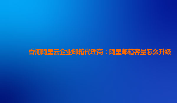 香河阿里云企业邮箱代理商：阿里邮箱容量怎么升级