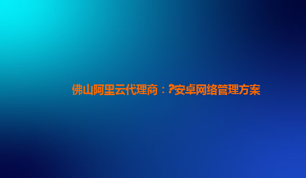 佛山阿里云代理商：?安卓网络管理方案