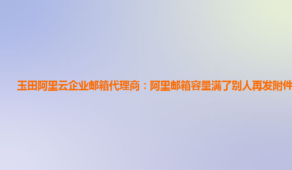 玉田阿里云企业邮箱代理商：阿里邮箱容量满了别人再发附件怎么发