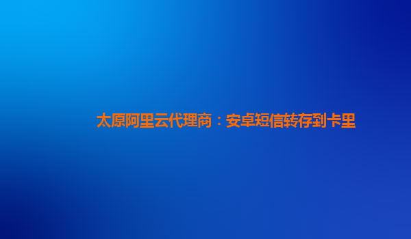 太原阿里云代理商：安卓短信转存到卡里