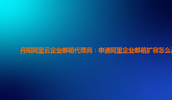 丹阳阿里云企业邮箱代理商：申请阿里企业邮箱扩容怎么弄