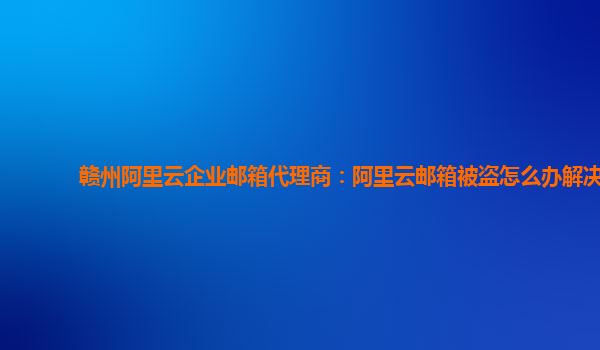 赣州阿里云企业邮箱代理商：阿里云邮箱被盗怎么办解决