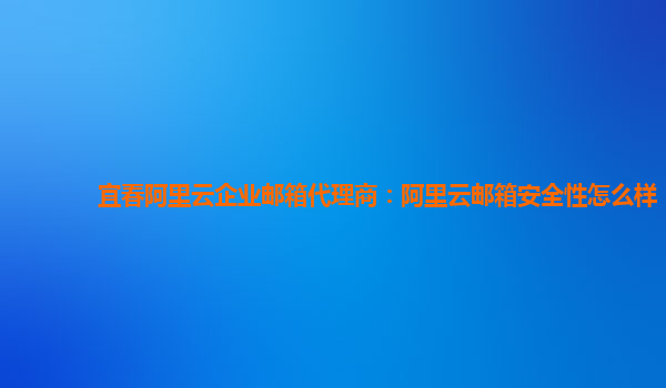 宜春阿里云企业邮箱代理商：阿里云邮箱安全性怎么样