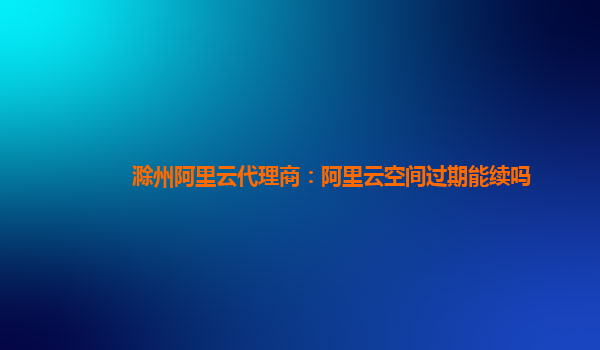 滁州阿里云代理商：阿里云空间过期能续吗