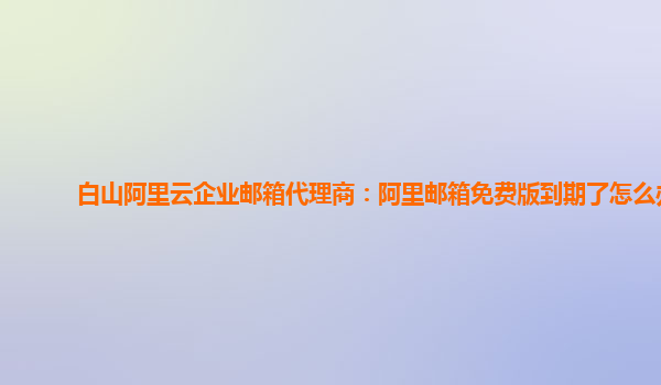 白山阿里云企业邮箱代理商：阿里邮箱免费版到期了怎么办