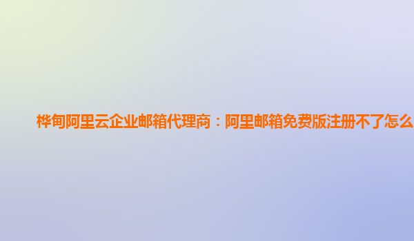 桦甸阿里云企业邮箱代理商：阿里邮箱免费版注册不了怎么回事