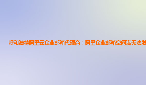 呼和浩特阿里云企业邮箱代理商：阿里企业邮箱空间满无法发送邮件