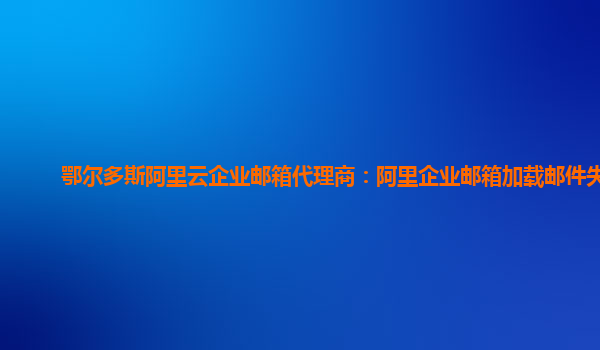 鄂尔多斯阿里云企业邮箱代理商：阿里企业邮箱加载邮件失败