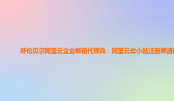 呼伦贝尔阿里云企业邮箱代理商：阿里云盘小站注册邀请码