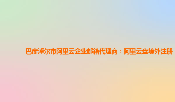 巴彦淖尔市阿里云企业邮箱代理商：阿里云盘境外注册