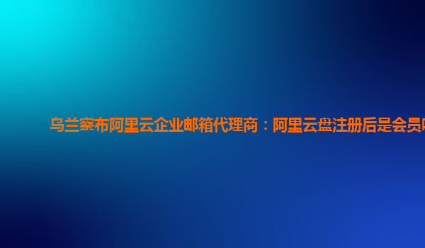 乌兰察布阿里云企业邮箱代理商：阿里云盘注册后是会员吗