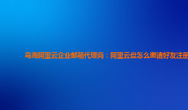 乌海阿里云企业邮箱代理商：阿里云盘怎么邀请好友注册