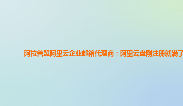 阿拉善盟阿里云企业邮箱代理商：阿里云盘刚注册就满了