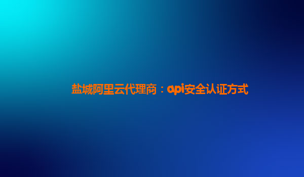 盐城阿里云代理商：api安全认证方式