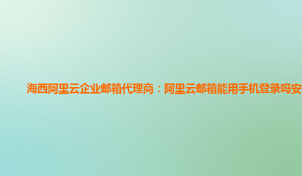 海西阿里云企业邮箱代理商：阿里云邮箱能用手机登录吗安全吗