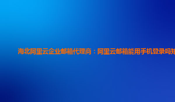 海北阿里云企业邮箱代理商：阿里云邮箱能用手机登录吗知乎