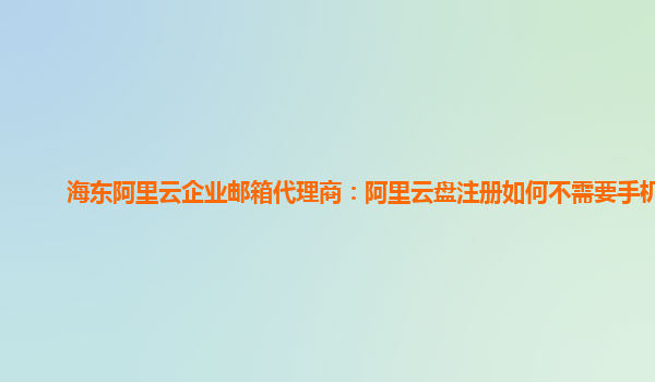 海东阿里云企业邮箱代理商：阿里云盘注册如何不需要手机号