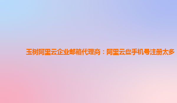 玉树阿里云企业邮箱代理商：阿里云盘手机号注册太多