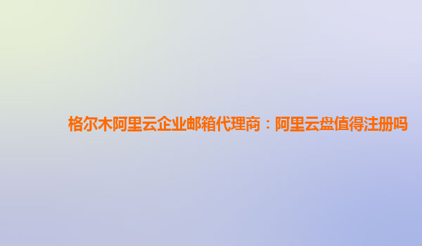 格尔木阿里云企业邮箱代理商：阿里云盘值得注册吗