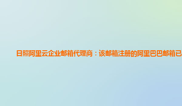 日照阿里云企业邮箱代理商：该邮箱注册的阿里巴巴邮箱已关闭