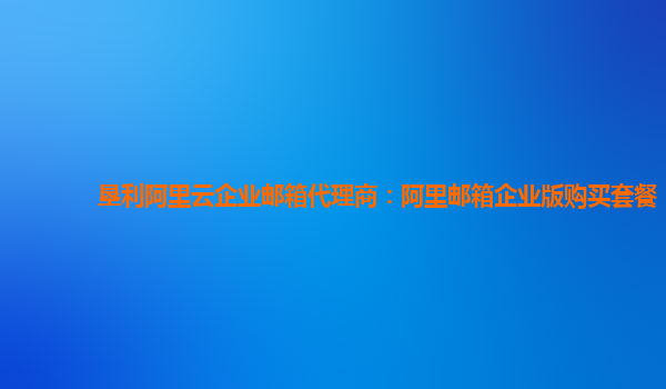 垦利阿里云企业邮箱代理商：阿里邮箱企业版购买套餐