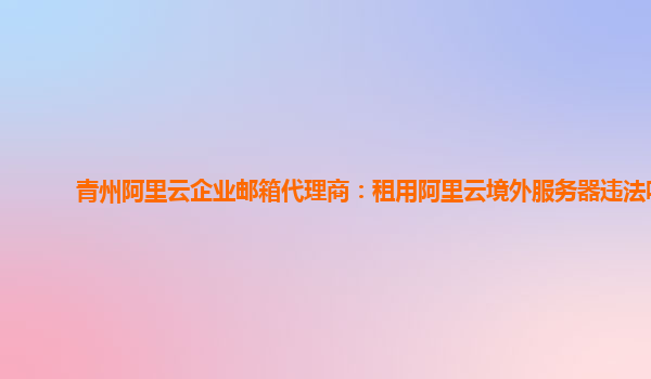 青州阿里云企业邮箱代理商：租用阿里云境外服务器违法吗