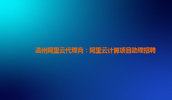 温州阿里云代理商：阿里云计算项目助理招聘