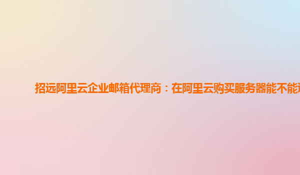 招远阿里云企业邮箱代理商：在阿里云购买服务器能不能退