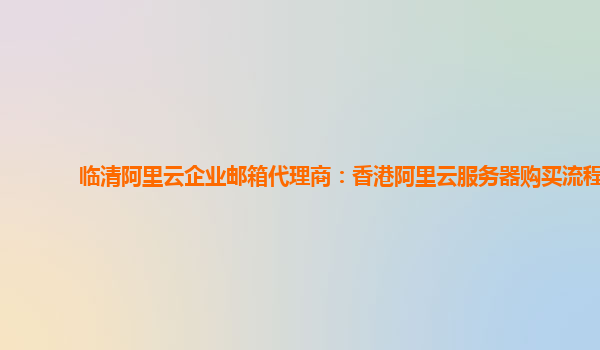 临清阿里云企业邮箱代理商：香港阿里云服务器购买流程