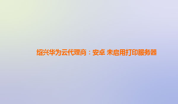 绍兴华为云代理商：安卓 未启用打印服务器