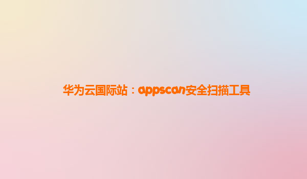 华为云国际站：appscan安全扫描工具