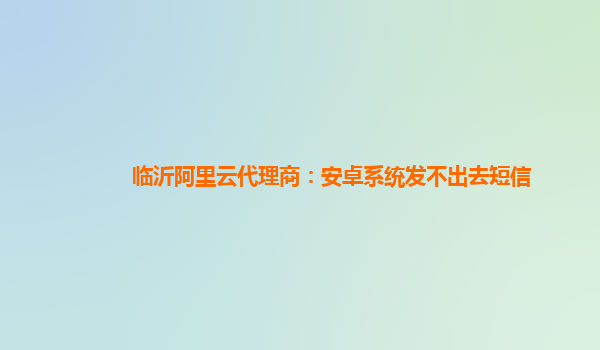 临沂阿里云代理商：安卓系统发不出去短信