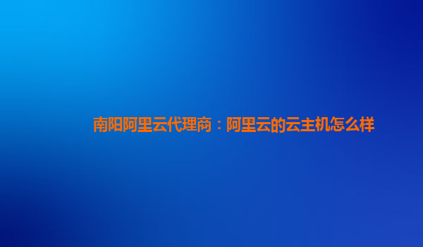 南阳阿里云代理商：阿里云的云主机怎么样